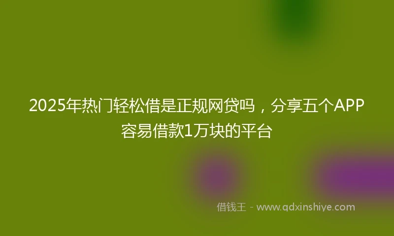 2025年热门轻松借是正规网贷吗，分享五个APP容易借款1万块的平台