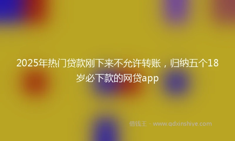 2025年热门贷款刚下来不允许转账，归纳五个18岁必下款的网贷app