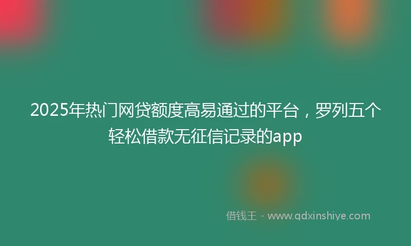 2025年热门网贷额度高易通过的平台，罗列五个轻松借款无征信记录的app