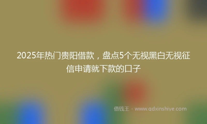 2025年热门贵阳借款，盘点5个无视黑白无视征信申请就下款的口子