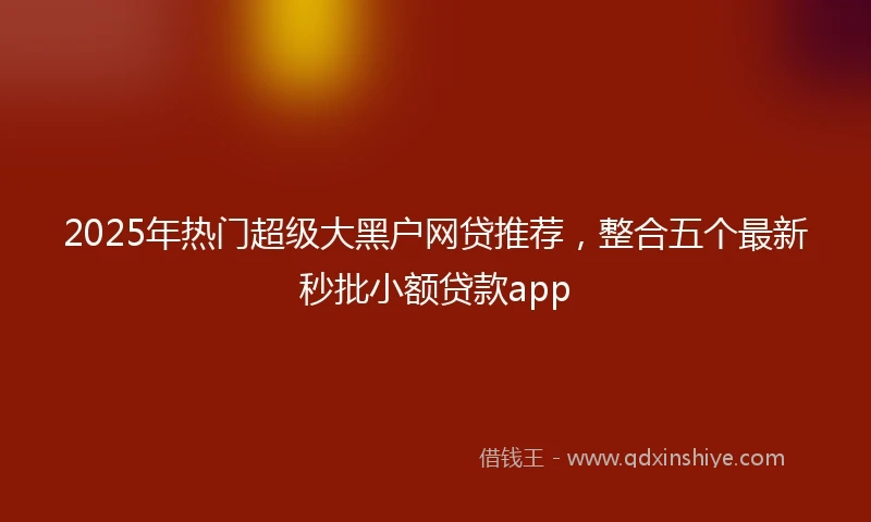 2025年热门超级大黑户网贷推荐，整合五个最新秒批小额贷款app