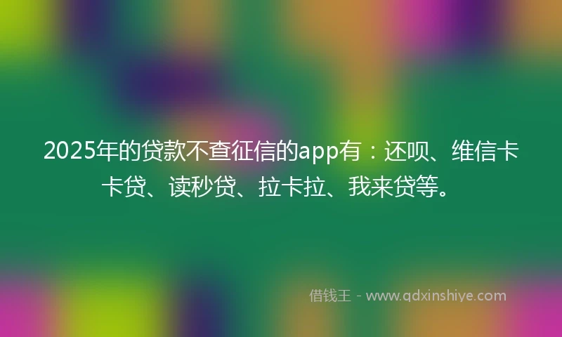2025年的贷款不查征信的app有：还呗、维信卡卡贷、读秒贷、拉卡拉、我来贷等。