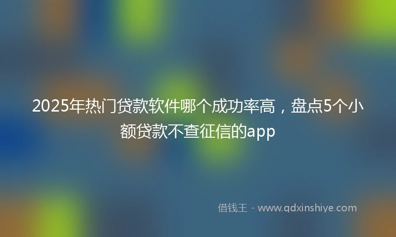 2025年热门贷款软件哪个成功率高，盘点5个小额贷款不查征信的app