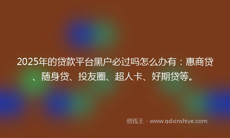 2025年的贷款平台黑户必过吗怎么办有:惠商贷、随身贷、投友圈、超人卡、好期贷等。