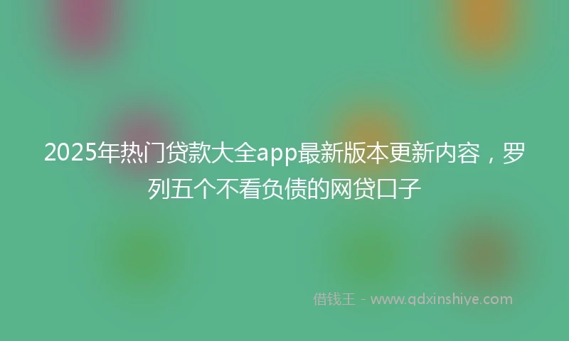 2025年热门贷款大全app最新版本更新内容，罗列五个不看负债的网贷口子