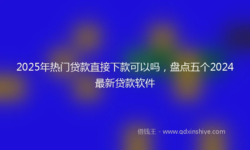 2025年热门贷款直接下款可以吗,盘点五个2024最新贷款软件