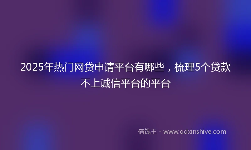 2025年热门网贷申请平台有哪些，梳理5个贷款不上诚信平台的平台