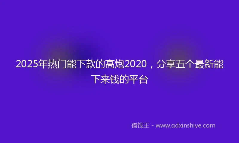 2025年热门能下款的高炮2020，分享五个最新能下来钱的平台