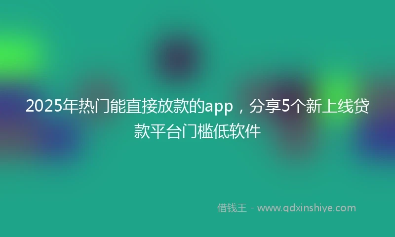 2025年热门能直接放款的app，分享5个新上线贷款平台门槛低软件