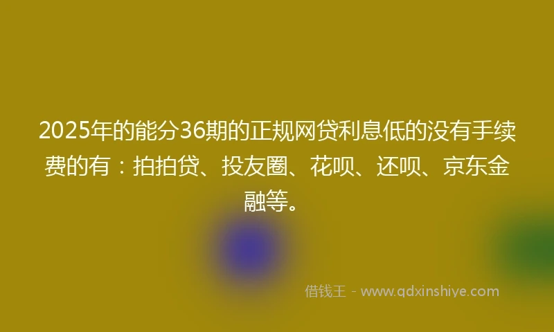 2025年的能分36期的正规网贷利息低的没有手续费的有：拍拍贷、投友圈、花呗、还呗、京东金融等。