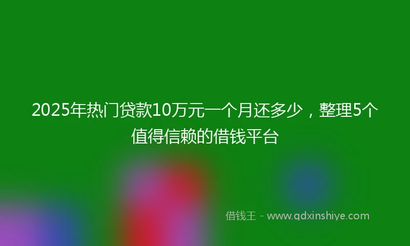 2025年热门贷款10万元一个月还多少，整理5个值得信赖的借钱平台