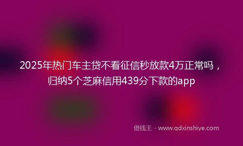2025年热门车主贷不看征信秒放款4万正常吗，归纳5个芝麻信用439分下款的app
