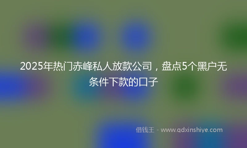 2025年热门赤峰私人放款公司，盘点5个黑户无条件下款的口子