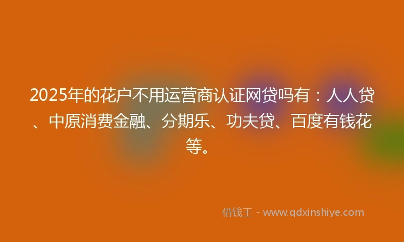 2025年的花户不用运营商认证网贷吗有：人人贷、中原消费金融、分期乐、功夫贷、百度有钱花等。