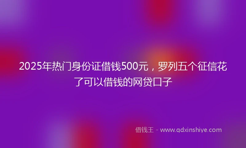 2025年热门身份证借钱500元，罗列五个征信花了可以借钱的网贷口子