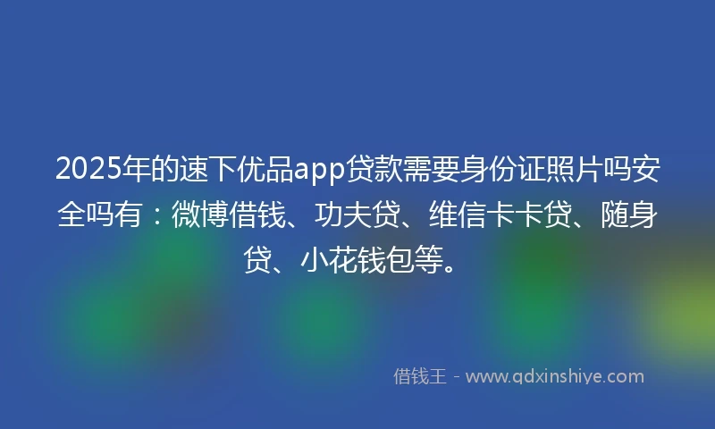 2025年的速下优品app贷款需要身份证照片吗安全吗有：微博借钱、功夫贷、维信卡卡贷、随身贷、小花钱包等。