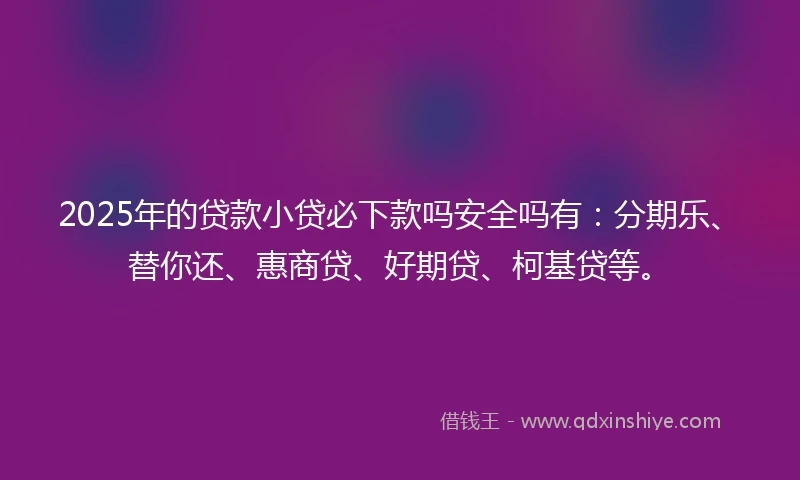 2025年的贷款小贷必下款吗安全吗有:分期乐、替你还、惠商贷、好期贷、柯基贷等。