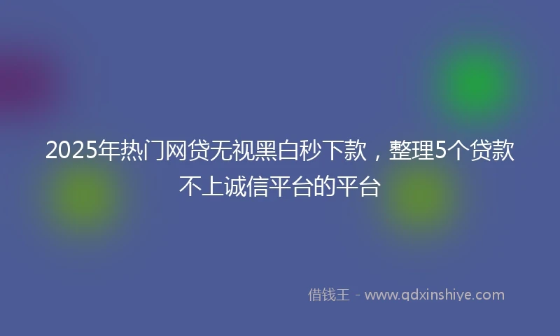 2025年热门网贷无视黑白秒下款，整理5个贷款不上诚信平台的平台