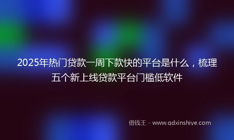 2025年热门贷款一周下款快的平台是什么，梳理五个新上线贷款平台门槛低软件