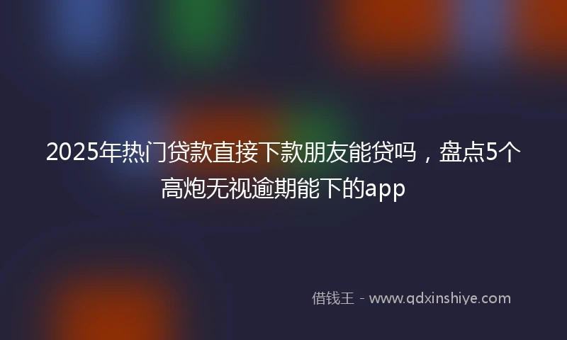 2025年热门贷款直接下款朋友能贷吗，盘点5个高炮无视逾期能下的app