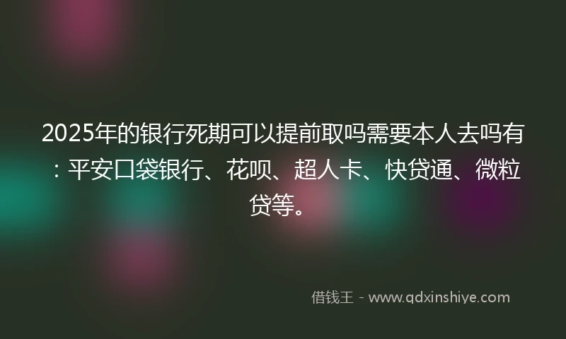 2025年的银行死期可以提前取吗需要本人去吗有：平安口袋银行、花呗、超人卡、快贷通、微粒贷等。