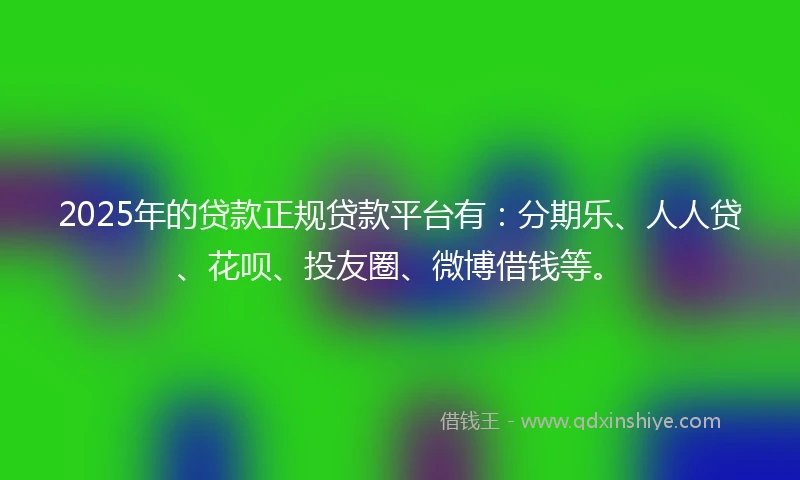 2025年的贷款正规贷款平台有：分期乐、人人贷、花呗、投友圈、微博借钱等。