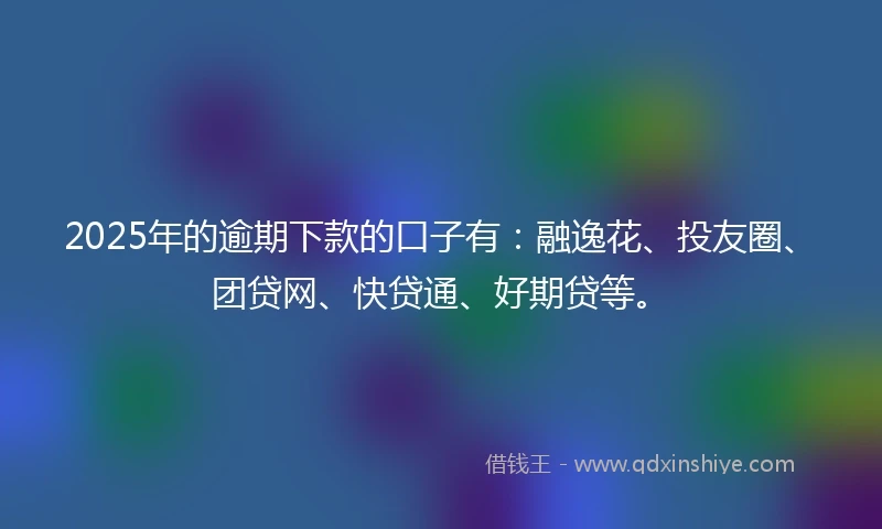 2025年的逾期下款的口子有：融逸花、投友圈、团贷网、快贷通、好期贷等。