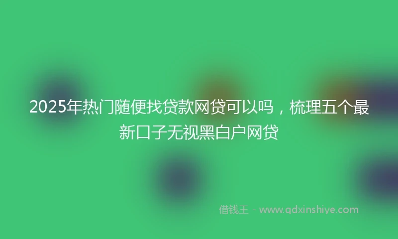 2025年热门随便找贷款网贷可以吗，梳理五个最新口子无视黑白户网贷
