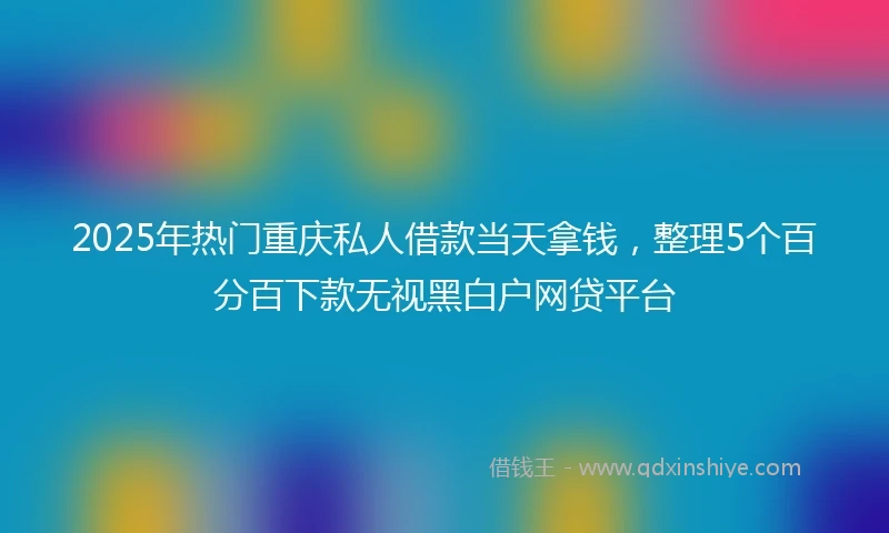 2025年热门重庆私人借款当天拿钱，整理5个百分百下款无视黑白户网贷平台