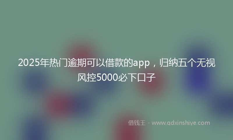 2025年热门逾期可以借款的app，归纳五个无视风控5000必下口子