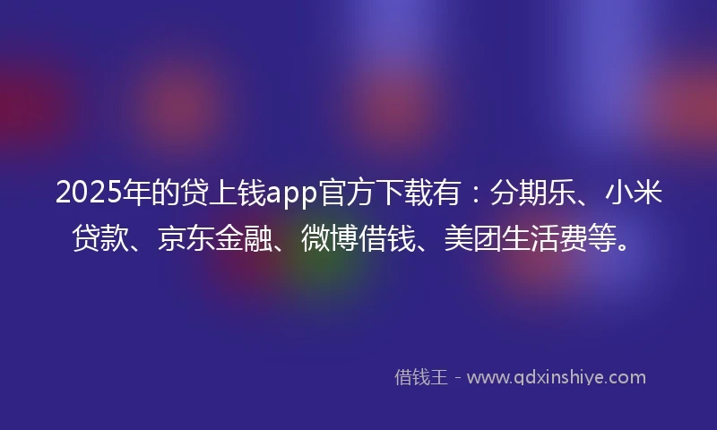 2025年的贷上钱app官方下载有：分期乐、小米贷款、京东金融、微博借钱、美团生活费等。