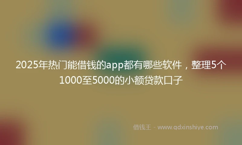 2025年热门能借钱的app都有哪些软件，整理5个1000至5000的小额贷款口子