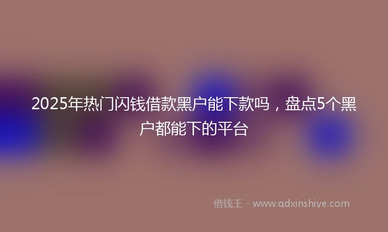 2025年热门闪钱借款黑户能下款吗，盘点5个黑户都能下的平台