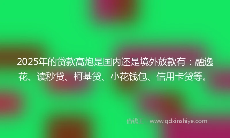 2025年的贷款高炮是国内还是境外放款有：融逸花、读秒贷、柯基贷、小花钱包、信用卡贷等。