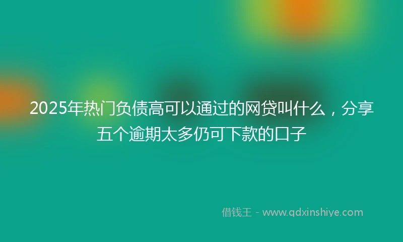 2025年热门负债高可以通过的网贷叫什么，分享五个逾期太多仍可下款的口子