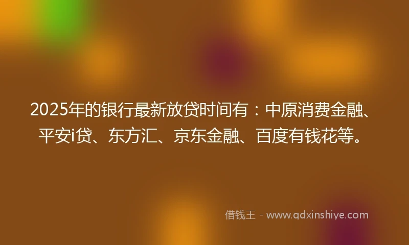 2025年的银行最新放贷时间有：中原消费金融、平安i贷、东方汇、京东金融、百度有钱花等。