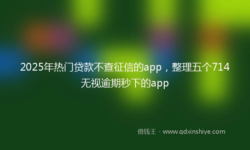 2025年热门贷款不查征信的app，整理五个714无视逾期秒下的app