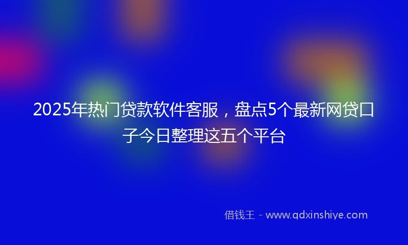 2025年热门贷款软件客服,盘点5个最新网贷口子今日整理这五个平台