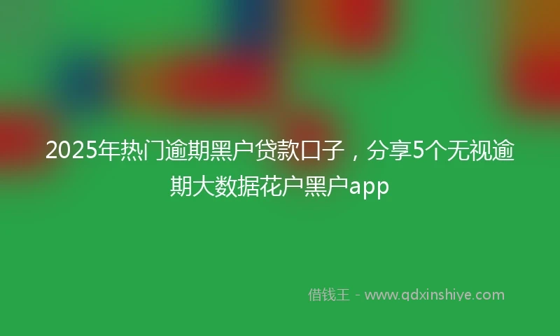 2025年热门逾期黑户贷款口子，分享5个无视逾期大数据花户黑户app