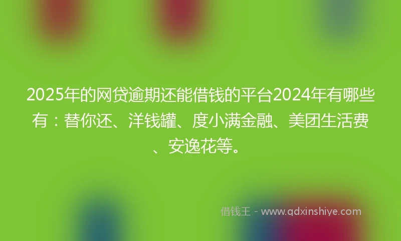 2025年的网贷逾期还能借钱的平台2024年有哪些有：替你还、洋钱罐、度小满金融、美团生活费、安逸花等。
