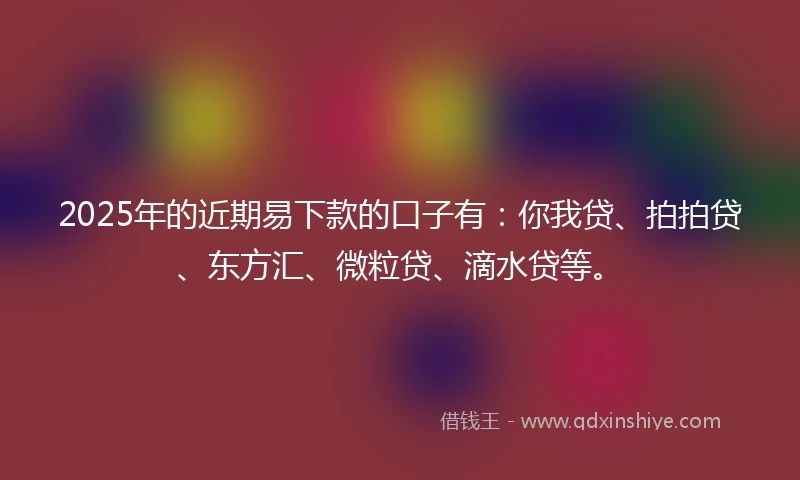 2025年的近期易下款的口子有：你我贷、拍拍贷、东方汇、微粒贷、滴水贷等。