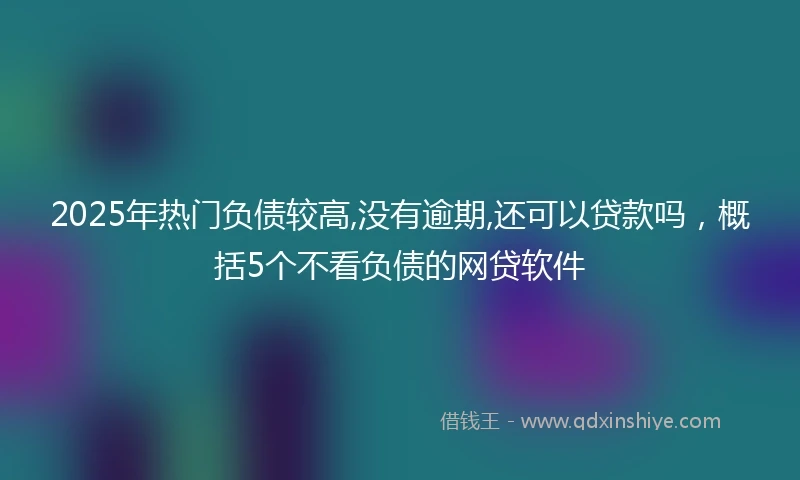 2025年热门负债较高,没有逾期,还可以贷款吗，概括5个不看负债的网贷软件