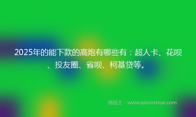 2025年的能下款的高炮有哪些有：超人卡、花呗、投友圈、省呗、柯基贷等。