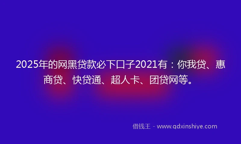 2025年的网黑贷款必下口子2021有：你我贷、惠商贷、快贷通、超人卡、团贷网等。
