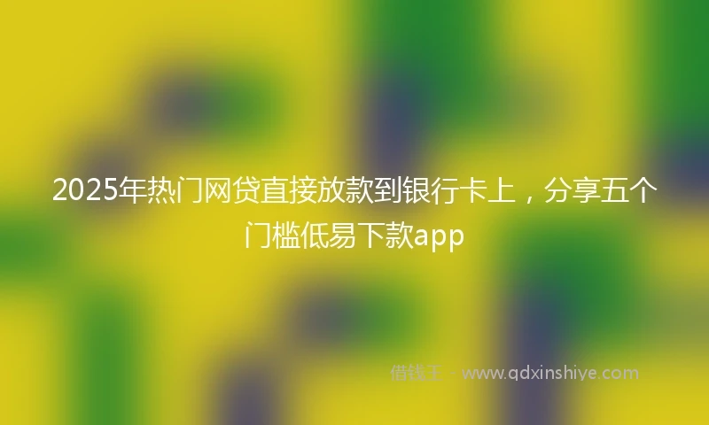2025年热门网贷直接放款到银行卡上，分享五个门槛低易下款app