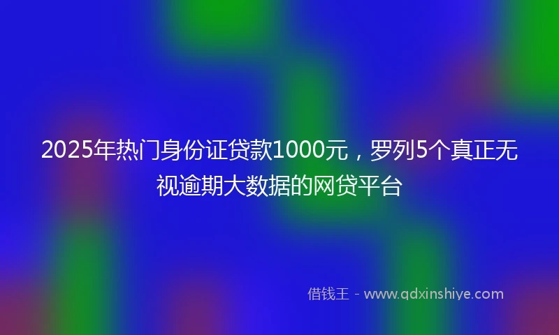 2025年热门身份证贷款1000元，罗列5个真正无视逾期大数据的网贷平台