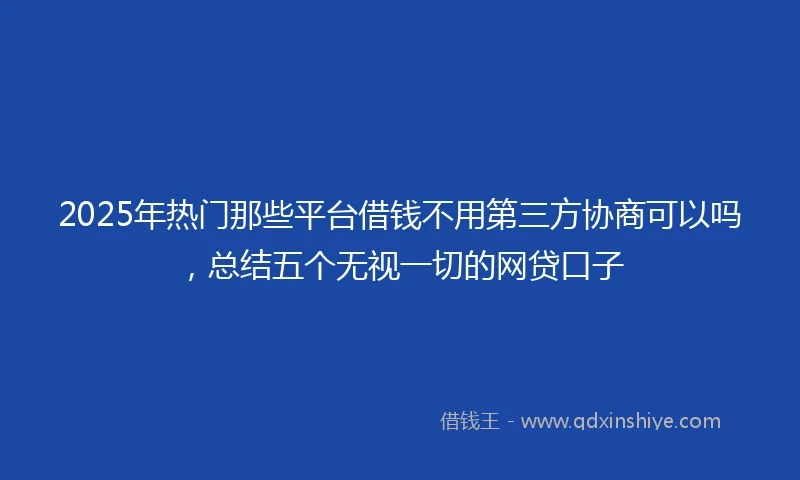 2025年热门那些平台借钱不用第三方协商可以吗，总结五个无视一切的网贷口子