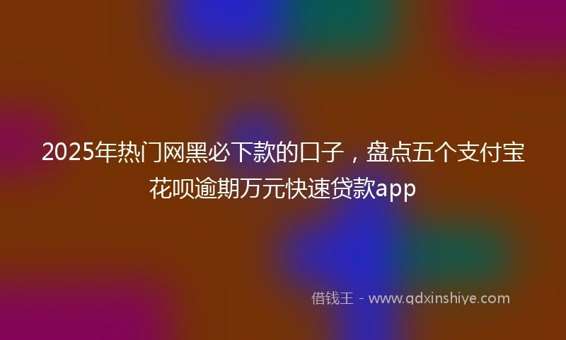 2025年热门网黑必下款的口子，盘点五个支付宝花呗逾期万元快速贷款app