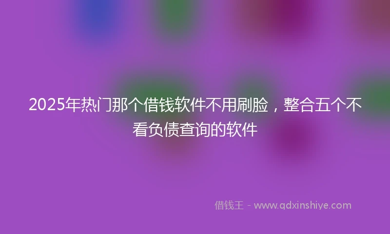 2025年热门那个借钱软件不用刷脸，整合五个不看负债查询的软件