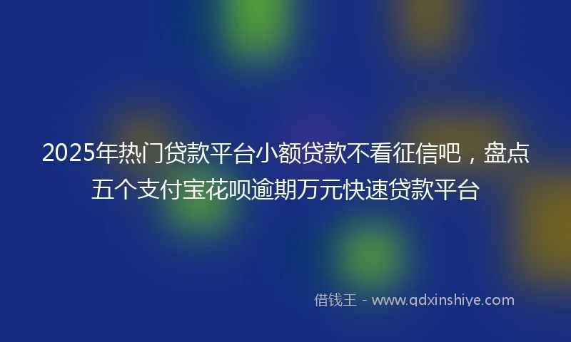 2025年热门贷款平台小额贷款不看征信吧，盘点五个支付宝花呗逾期万元快速贷款平台